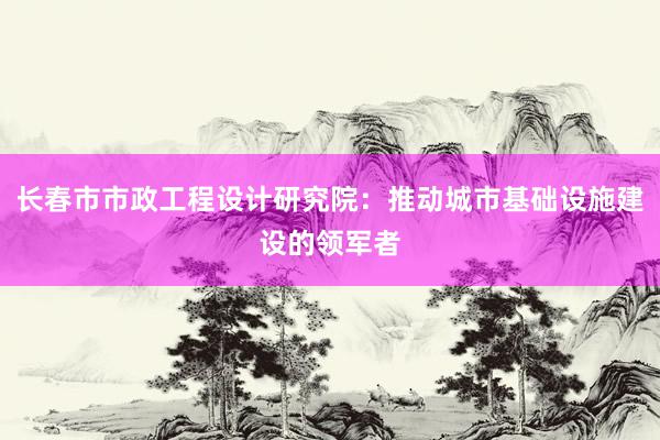 长春市市政工程设计研究院：推动城市基础设施建设的领军者